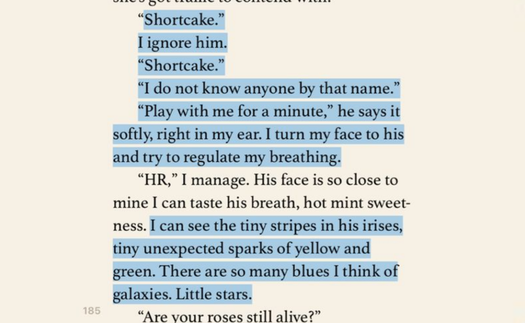 Excerpt from The Hating Game by Sally Thorne. It reads: "Shortcake."I ignore him."Shortcake.""I do not know anyone by that name.""Play with me for a minute," he says it softly, right in my ear. I turn my face to his and try to regulate my breathing. "HR," I manage. His face is so close to mine I can taste his breath, hot mint sweetness. I can see the tiny stripes in his irises, tiny unexpected sparks of yellow and green. There are so many blues I think of galaxies. Little stars.